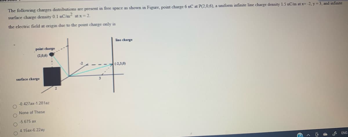 The following charges distributions are present in free space as shown in Figure, point charge 6 nC at P(2,0,6), a uniform infinite line charge density 1.5 nC/m at x= -2, y = 3, and infinite
surface charge density 0.1 nC/m² at x = 2.
the electric field at origin due to the point charge only is
line charge
point charge
(2,0,6)
(-2,3,0)
surface charge
-0.427ax-1.281az
None of These
-5.675 ax
4.15ax-6.22ay
A ENG
