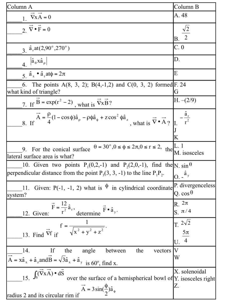 Column A
Column B
A. 48
1. VxA=0
V•F=0
2.
B. 2
3. â,at(2,90⁰,270°)
C. 0
â¸xâp
D.
4.
5.
â •â¸ato = 2л
E
X
6. The points A(8, 3, 2); B(4,-1,2) and C(0, 3, 2) formed F. 24
what kind of triangle?
G
B = exp(r² - 2)
H.-(2/9)
7. If
what is VxB?
Ā=(1-cos)â, - pâ¸ + zcos² þâ¸
8. If
4
what is V•Ā? L
J
K
L. 1
9. For the conical surface = 30°,0 ≤ ≤ 2,0 ≤r≤ 2,
lateral surface area is what?
the
M. isosceles
10. Given two points P₁(0,2,-1) and P₂(2,0,-1), find
perpendicular distance from the point P₂(3, 3, -1) to the line P,P₂.
the N. sin
ây
O. -
11. Given: P(-1, -1, 2) what is in cylindrical coordinate P. divergenceless
system?
Q. cos 0
12
F:
R. 2
F•ây.
12. Given:
determine
S. π/4
1
2√2
T.
Vf
+ y² +
+z²
13. Find if
5л
U. 4
14.
If the angle between
|Ã = xâ¸ + â‚andB = √¾â¸ +ây is 60°, find x.
(VxA).dS
15.
radius 2 and its circular rim if
√2
the vectors V
W
X. solenoidal
over the surface of a hemispherical bowl of Y. isosceles right
Z.
Ã = 3 sinâ