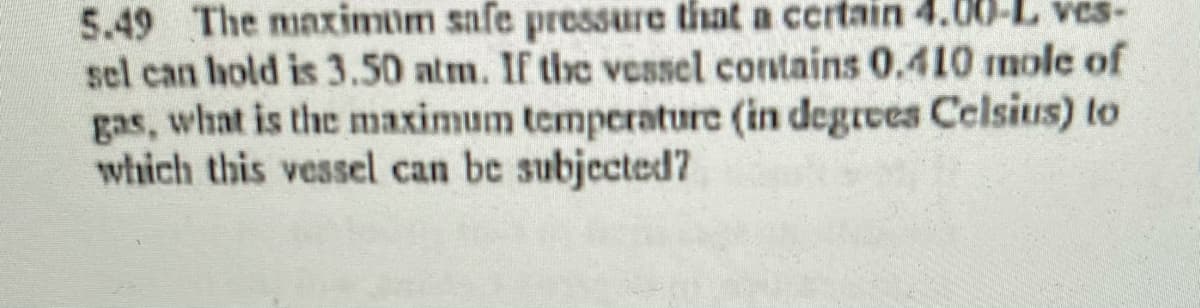 5.49 The maximum safe pressure that a ccrtain 4.
sel can hold is 3.50 atm. If the vessel contains 0.410 mole of
gas, what is the maximum temperature (in degres Celsius) to
which this vessel can be subjected7
ves-
