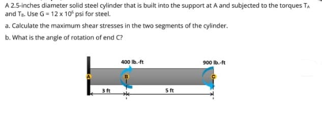 A 2.5-inches diameter solid steel cylinder that is built into the support at A and subjected to the torques TA
and Te. Use G = 12 x 10° psi for steel.
a. Calculate the maximum shear stresses in the two segments of the cylinder.
b. What is the angle of rotation of end C?
400 Ib.-ft
900 Ib.-ft
3 ft
5 ft
