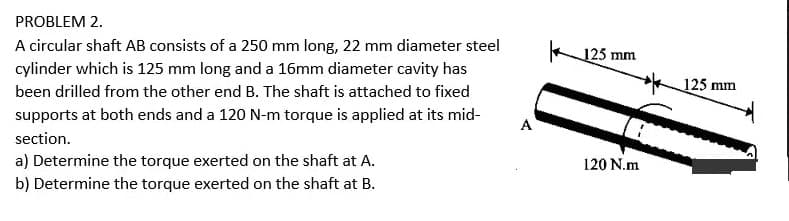 PROBLEM 2.
A circular shaft AB consists of a 250 mm long, 22 mm diameter steel
125 mm
cylinder which is 125 mm long and a 16mm diameter cavity has
125 mm
been drilled from the other end B. The shaft is attached to fixed
supports at both ends and a 120 N-m torque is applied at its mid-
A
section.
a) Determine the torque exerted on the shaft at A.
120 N.m
b) Determine the torque exerted on the shaft at B.
