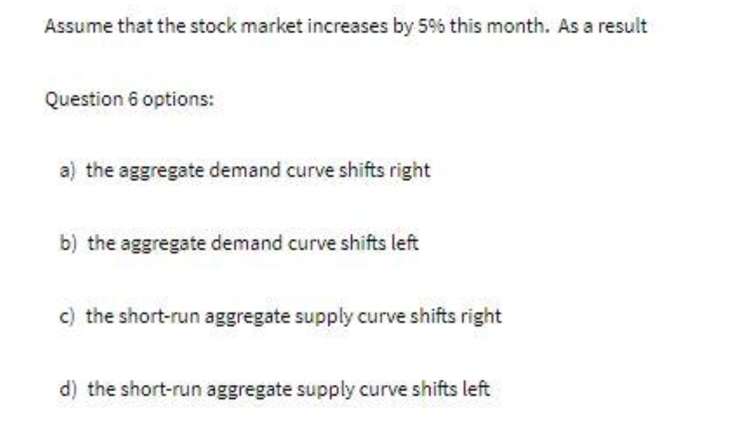 Assume that the stock market increases by 5% this month. As a result
Question 6 options:
a) the aggregate demand curve shifts right
b) the aggregate demand curve shifts left
c) the short-run aggregate supply curve shifts right
d) the short-run aggregate supply curve shifts left
