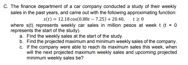 C. The finance department of a car company conducted a study of their weekly
sales in the past years, and came out with the following approximating function:
s(t) = 12.18 cos(0.88t – 7.25) + 20.40,
t >0
where s(t) represents weekly car sales in million pesos at week t (t = 0
represents the start of the study).
a. Find the weekly sales at the start of the study.
b. Find the projected maximum and minimum weekly sales of the company.
c. If the company were able to reach its maximum sales this week, when
will the next projected maximum weekly sales and upcoming projected
minimum weekly sales be?
