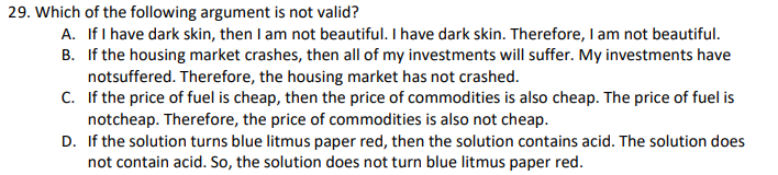 29. Which of the following argument is not valid?
A. If I have dark skin, then I am not beautiful. I have dark skin. Therefore, I am not beautiful.
B. If the housing market crashes, then all of my investments will suffer. My investments have
notsuffered. Therefore, the housing market has not crashed.
C. If the price of fuel is cheap, then the price of commodities is also cheap. The price of fuel is
notcheap. Therefore, the price of commodities is also not cheap.
D. If the solution turns blue litmus paper red, then the solution contains acid. The solution does
not contain acid. So, the solution does not turn blue litmus paper red.
