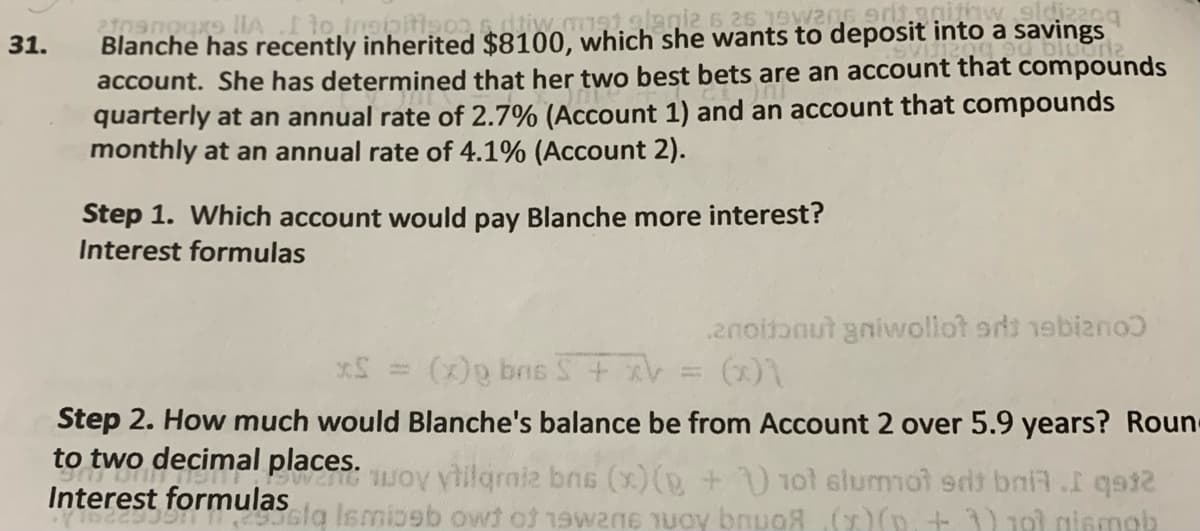 Blanche has recently inherited $8100, which she wants to deposit into a savings
account. She has determined that her two best bets are an account that compounds
quarterly at an annual rate of 2.7% (Account 1) and an account that compounds
monthly at an annual rate of 4.1% (Account 2).
31.
Step 1. Which account would pay Blanche more interest?
Interest formulas
2noitanut gnivwollot srs 1ebizno
(x))
(x)g bns
%3D
Step 2. How much would Blanche's balance be from Account 2 over 5.9 years? Roun-
to two decimal places.
woy yilqrmiz bns (x)(D+ 1ot slummot sdt bni7.I qat2
sig Ismioeb owt of 1awane TUoy bnuoR()(p, + 1) 101 giemab
Interest formulas
