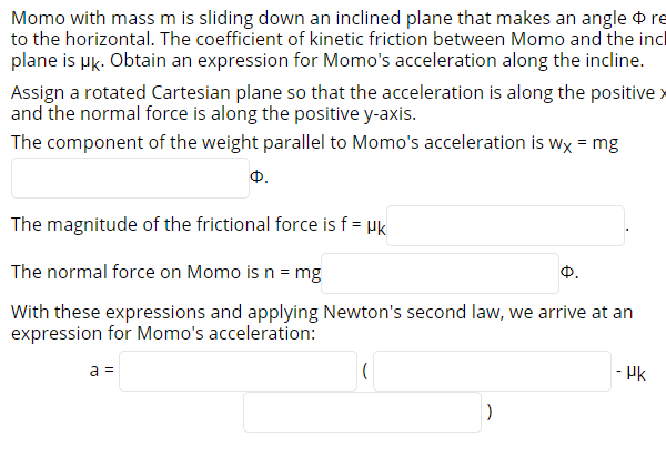 Momo with mass m is sliding down an inclined plane that makes an angle re
to the horizontal. The coefficient of kinetic friction between Momo and the incl
plane is µk. Obtain an expression for Momo's acceleration along the incline.
Assign a rotated Cartesian plane so that the acceleration is along the positive >
and the normal force is along the positive y-axis.
The component of the weight parallel to Momo's acceleration is wx = mg
Ф.
The magnitude of the frictional force is f = µk
The normal force on Momo is n = mg
Ф.
With these expressions and applying Newton's second law, we arrive at an
expression for Momo's acceleration:
a =
- Hk
