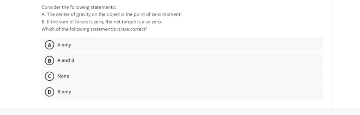 Consider the following statements:
A. The center of gravity on the object is the point of zero moment.
B. If the sum of forces is zero, the net torque is also zero.
Which of the following statement/s is/are correct?
A A only
A and B
c) None
D B only
