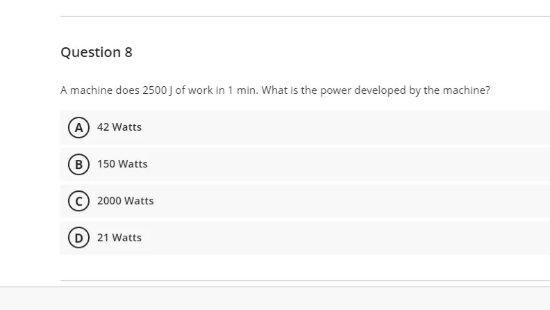 Question 8
A machine does 2500 J of work in 1 min. What is the power developed by the machine?
A) 42 Watts
B 150 Watts
2000 Watts
D 21 Watts
