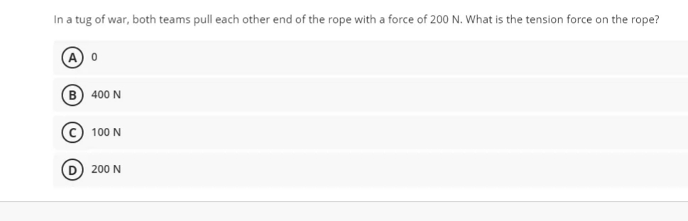 In a tug of war, both teams pull each other end of the rope with a force of 200 N. What is the tension force on the rope?
A) o
B) 400 N
cC) 100 N
D) 200 N
