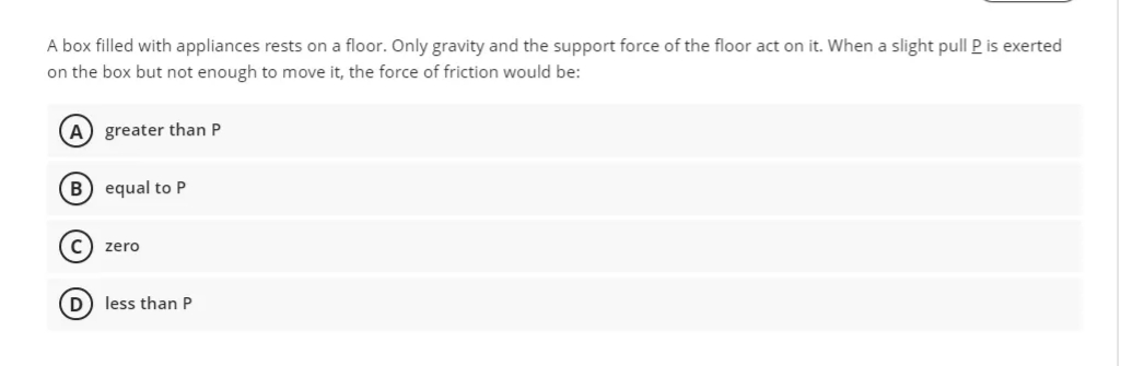 A box filled with appliances rests on a floor. Only gravity and the support force of the floor act on it. When a slight pull P is exerted
on the box but not enough to move it, the force of friction would be:
A) greater than P
B) equal to P
C) zero
D) less than P
