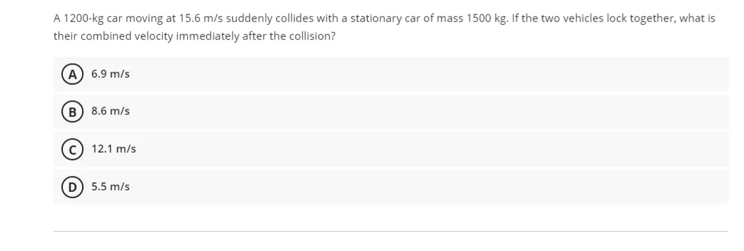 A 1200-kg car moving at 15.6 m/s suddenly collides with a stationary car of mass 1500 kg. If the two vehicles lock together, what is
their combined velocity immediately after the collision?
A) 6.9 m/s
8.6 m/s
c) 12.1 m/s
D 5.5 m/s

