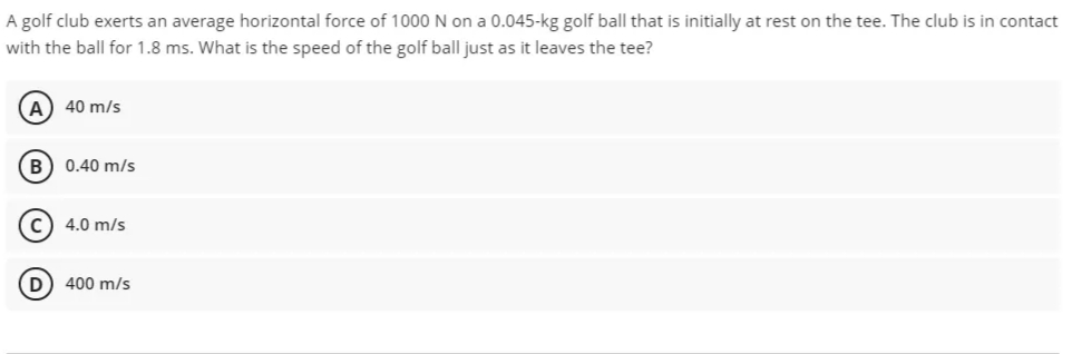 A golf club exerts an average horizontal force of 1000 N on a 0.045-kg golf ball that is initially at rest on the tee. The club is in contact
with the ball for 1.8 ms. What is the speed of the golf ball just as it leaves the tee?
A) 40 m/s
B) 0.40 m/s
c) 4.0 m/s
400 m/s
