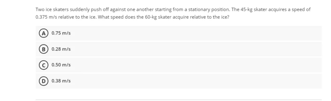 Two ice skaters suddenly push off against one another starting from a stationary position. The 45-kg skater acquires a speed of
0.375 m/s relative to the ice. What speed does the 60-kg skater acquire relative to the ice?
A) 0.75 m/s
B) 0.28 m/s
c) 0.50 m/s
D) 0.38 m/s
