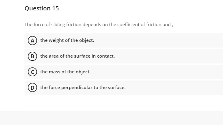 Question 15
The force of sliding friction depends on the coefficient of friction and;
A the weight of the object.
B the area of the surface in contact.
the mass of the object.
D the force perpendicular to the surface.
