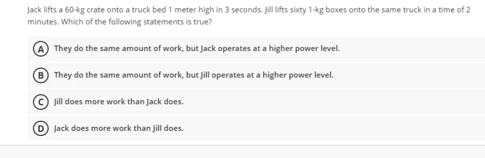 Jack lifts a 60-kg crate onto a truck bed 1 meter high in 3 seconds. Jill lifts sixty 1-kg boxes onto the same truck in a time of 2
minutes. Which of the following statements is true?
(A) They do the same amount of work, but Jack operates at a higher power level.
B) They do the same amount of work, but Jill operates at a higher power level.
c) jill does more work than Jack does.
Jack does more work than Jill does.

