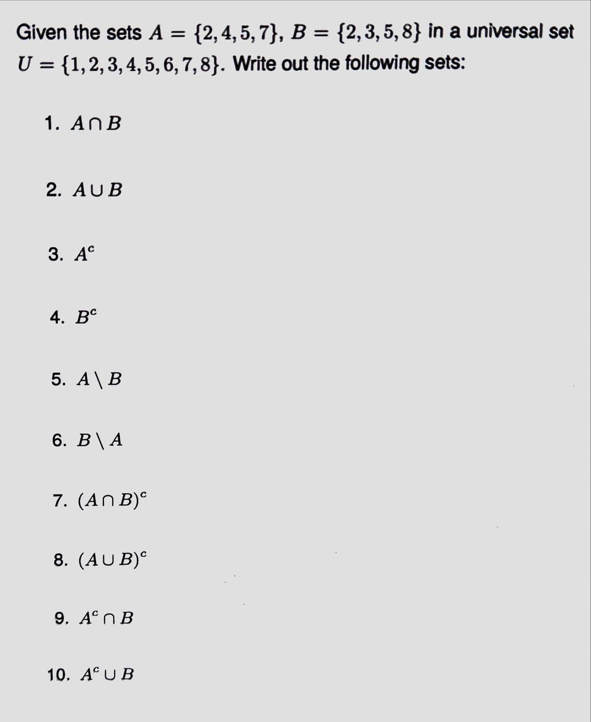 Given the sets A = {2,4,5,7}, B = {2,3,5,8} in a universal set
U = {1, 2, 3, 4, 5, 6, 7, 8}. Write out the following sets:
1. An B
2. AUB
3. Ac
4. Bc
5. A \ B
6. B \ A
7. (ANB)
8. (AUB)º
9. Aºn B
10. AUB