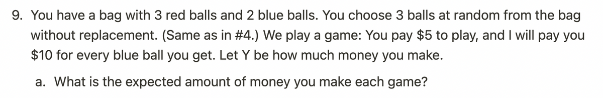 9. You have a bag with 3 red balls and 2 blue balls. You choose 3 balls at random from the bag
without replacement. (Same as in #4.) We play a game: You pay $5 to play, and I will pay you
$10 for every blue ball you get. Let Y be how much money you make.
a. What is the expected amount of money you make each game?