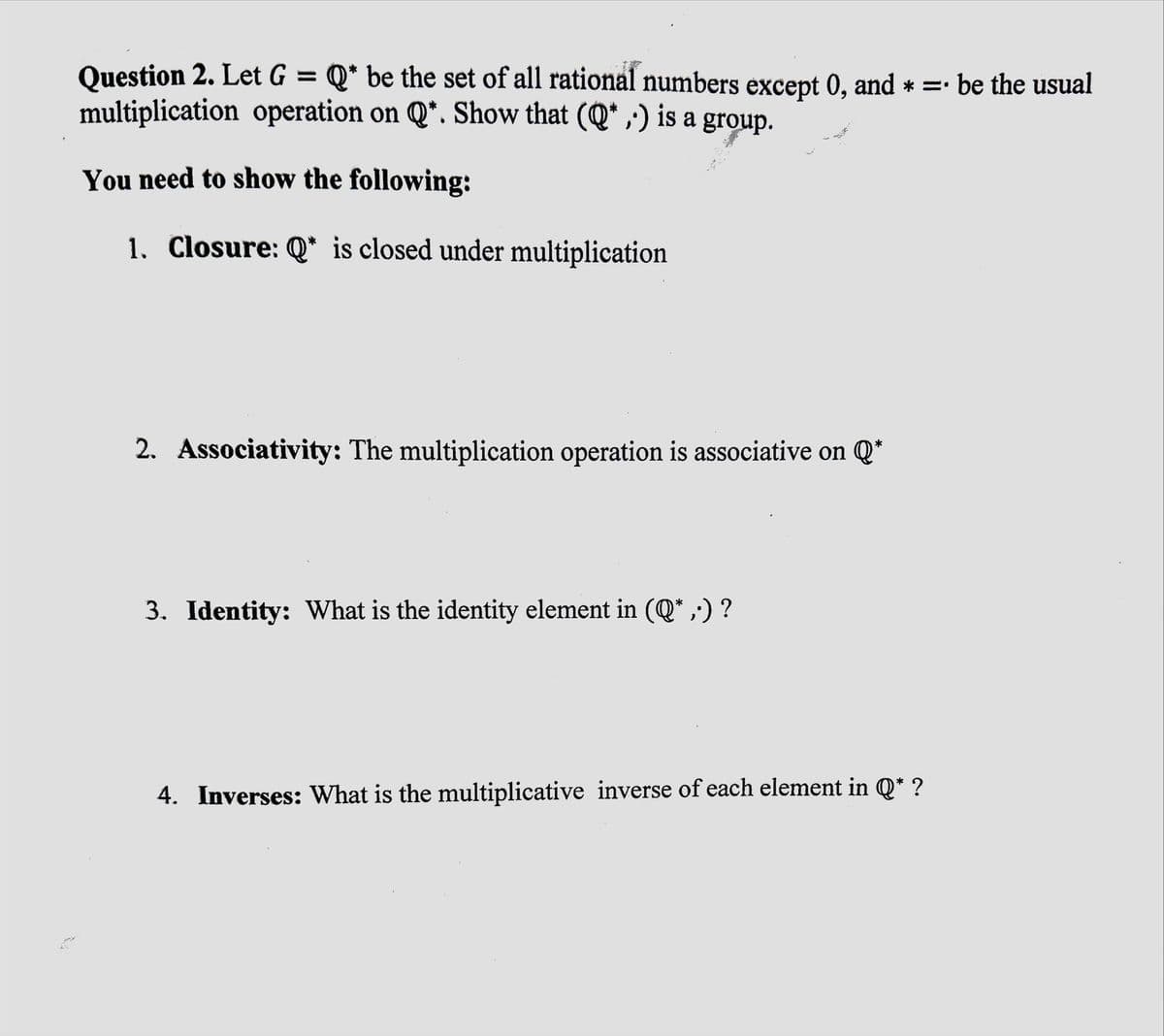 24
Question 2. Let G = Q* be the set of all rational numbers except 0, and * = be the usual
multiplication operation on Q*. Show that (Q*,) is a group.
You need to show the following:
1. Closure: Q* is closed under multiplication
2. Associativity: The multiplication operation is associative on Q*
3. Identity: What is the identity element in (Q*,•) ?
4. Inverses: What is the multiplicative inverse of each element in Q* ?