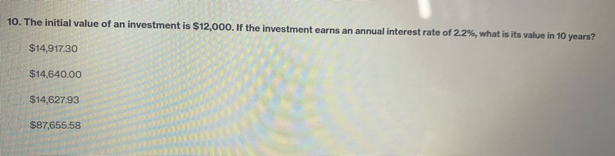 10. The initial value of an investment is $12,000. If the investment earns an annual interest rate of 2.2%, what is its value in 10 years?
$14,917.30
$14,640.00
$14,627.93
$87,655.58
