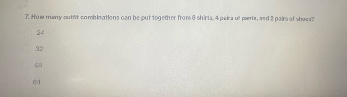 7. How many outfit combinations can be put together from 8 shirts, 4 pairs of pants, and 2 pairs of shoes?
24
32
48
64
