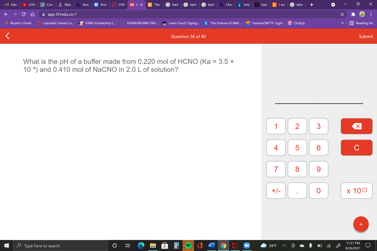 Inbo
(534)
Conv
I Balar
b Ansv
Post
CHE
101 C X
The
bartl
bartl
bartl
Cher
Unkr
O Sear
E I ma
G what
app.101edu.co/#
Bryant's Gmail
Cascadia Canvas Lo... T GSBA Scholarship L...
HOMEGROWN TRA...
Learn Touch Typing...
C The Science of Well...
Investor360° ® Login
ClickUp
Reading list
>>
Question 36 of 40
Submit
What is the pH of a buffer made from 0.220 mol of HCNO (Ka = 3.5 ×
10 4) and 0.410 mol of NaCNO in 2.0 L of solution?
1
4
C
7
8
9
+/-
х 100
+
11:21 PM
e Type here to search
59°F
后
8/26/2021
LO
(8)
