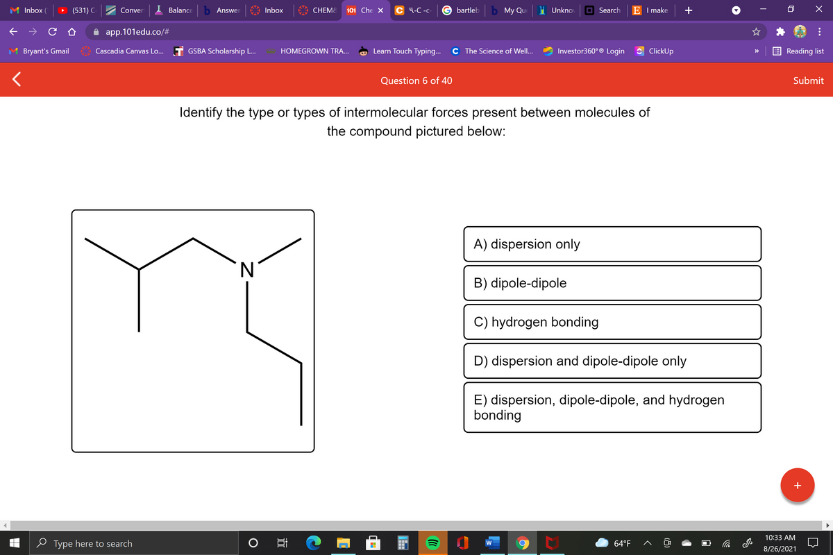 Inbox (
(531) C
Conver
I Balance
b Answer
Inbox
CHEM8
101 Che X
С Ч-С -с-
bartleb
ь Мy Qu
Unknov
Search
E I make
app.101edu.co/#
Bryant's Gmail
Cascadia Canvas Lo... T GSBA Scholarship L...
HOMEGROWN TRA...
Learn Touch Typing...
C The Science of Well...
Investor360° ® Login
ClickUp
Reading list
>>
Question 6 of 40
Submit
Identify the type or types of intermolecular forces present between molecules of
the compound pictured below:
A) dispersion only
B) dipole-dipole
C) hydrogen bonding
D) dispersion and dipole-dipole only
E) dispersion, dipole-dipole, and hydrogen
bonding
10:33 AM
e Type here to search
64°F
小
8/26/2021
(8)
Z-
