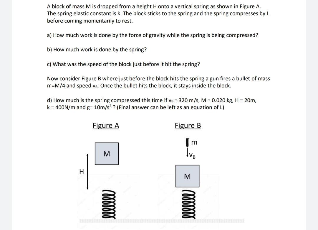 A block of mass M is dropped from a height H onto a vertical spring as shown in Figure A.
The spring elastic constant is k. The block sticks to the spring and the spring compresses by L
before coming momentarily to rest.
a) How much work is done by the force of gravity while the spring is being compressed?
b) How much work is done by the spring?
c) What was the speed of the block just before it hit the spring?
Now consider Figure B where just before the block hits the spring a gun fires a bullet of mass
m=M/4 and speed vB. Once the bullet hits the block, it stays inside the block.
d) How much is the spring compressed this time if vB = 320 m/s, M = 0.020 kg, H = 20m,
k = 400N/m and g= 10m/s? ? (Final answer can be left as an equation of L)
Figure A
Figure B
M
Ive
H
