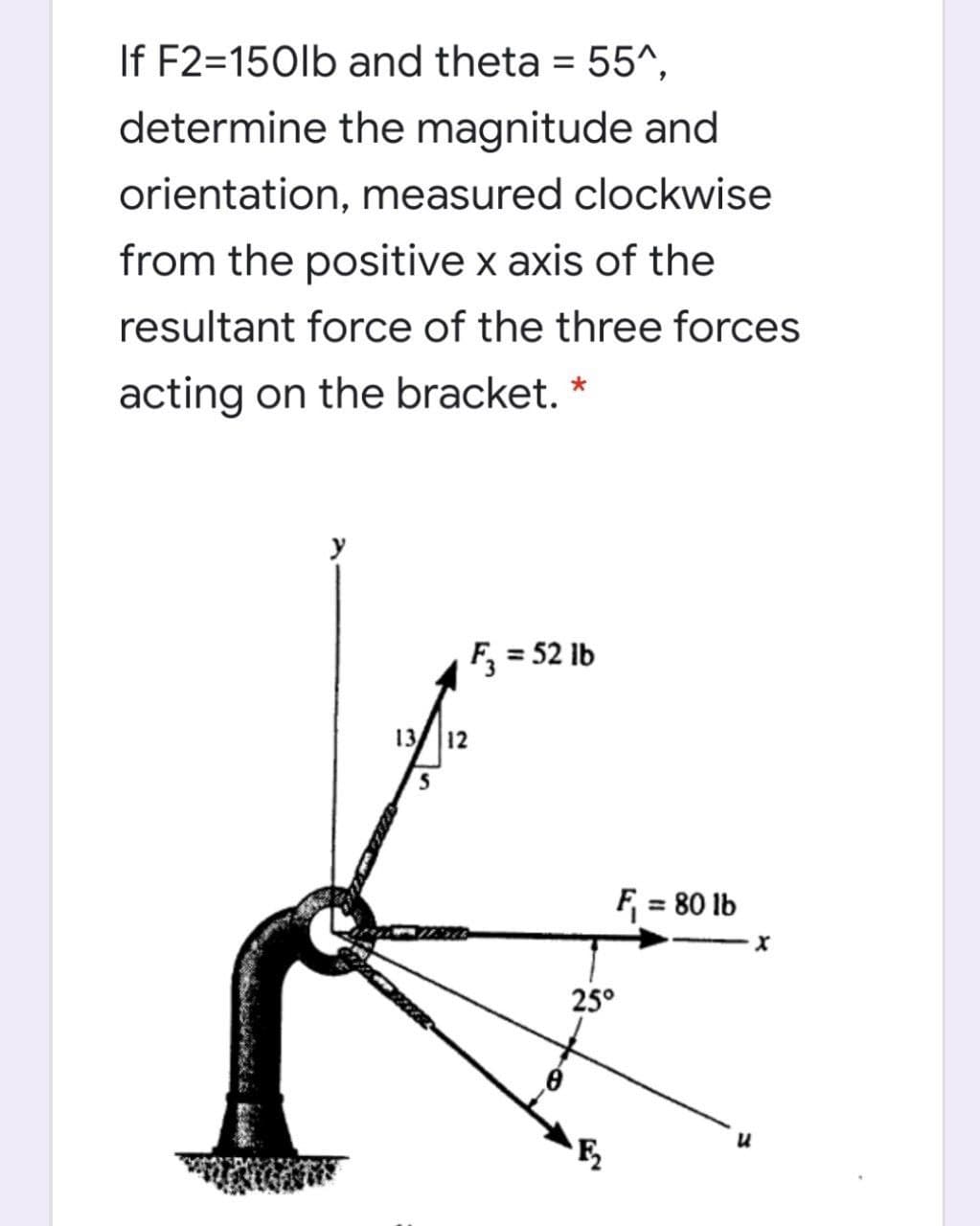 If F2=150lb and theta
determine the magnitude and
= 55^,
orientation, measured clockwise
from the positive x axis of the
resultant force of the three forces
acting on the bracket. *
F, = 52 lb
13/ 12
F = 80 lb
25°
