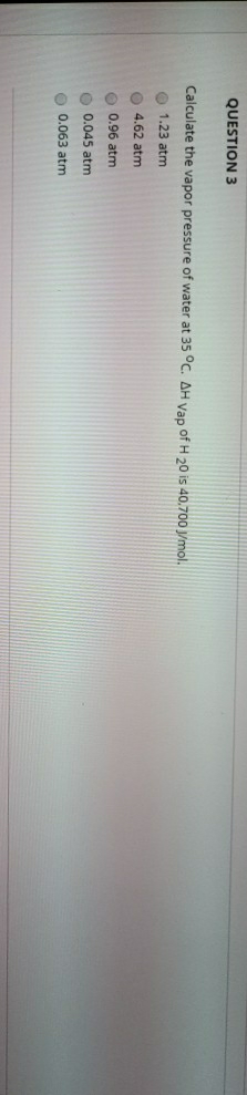 QUESTION 3
Calculate the vapor pressure of water at 35 °C. AH vap of H 20 is 40.700 /mol.
1.23 atm
4.62 atm
0.96 atm
0.045 atm
0.063 atm
