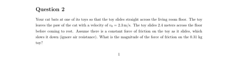 Question 2
Your cat bats at one of its toys so that the toy slides straight across the living room floor. The toy
leaves the paw of the cat with a velocity of vo = 2.3 m/s. The toy slides 2.4 meters across the floor
before coming to rest. Assume there is a constant force of friction on the toy as it slides, which
slows it down (ignore air resistance). What is the magnitude of the force of friction on the 0.31 kg
toy?
