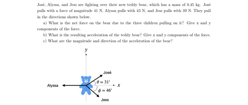 José, Alyssa, and Jess are fighting over their new teddy bear, which has a mass of 0.45 kg. José
pulls with a force of magnitude 41 N, Alyssa pulls with 43 N, and Jess pulls with 39 N. They pull
in the directions shown below.
a) What is the net force on the bear due to the three children pulling on it? Give x and y
components of the force.
b) What is the resulting acceleration of the teddy bear? Give x and y components of the force.
c) What are the magnitude and direction of the acceleration of the bear?
José
0 = 31
Alyssa
p = 46°
Jess
