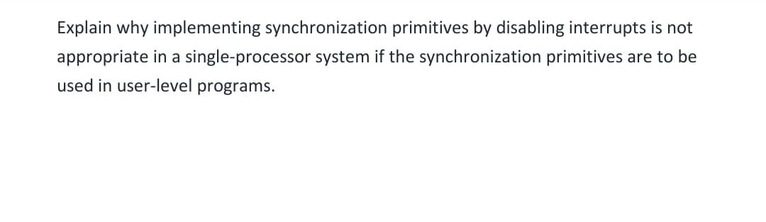Explain why implementing synchronization primitives by disabling interrupts is not
appropriate in a single-processor system if the synchronization primitives are to be
used in user-level programs.