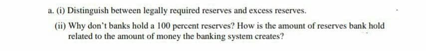 a. (i) Distinguish between legally required reserves and excess reserves.
(ii) Why don't banks hold a 100 percent reserves? How is the amount of reserves bank hold
related to the amount of money the banking system creates?
