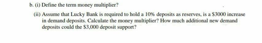 b. (i) Define the term money multiplier?
(ii) Assume that Lucky Bank is required to hold a 10% deposits as reserves, is a $3000 increase
in demand deposits. Calculate the money multiplier? How much additional new demand
deposits could the $3,000 deposit support?
