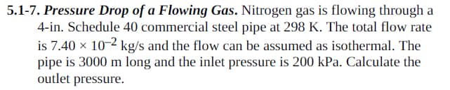 5.1-7. Pressure Drop of a Flowing Gas. Nitrogen gas is flowing through a
4-in. Schedule 40 commercial steel pipe at 298 K. The total flow rate
is 7.40 × 10-2 kg/s and the flow can be assumed as isothermal. The
pipe is 3000 m long and the inlet pressure is 200 kPa. Calculate the
outlet pressure.