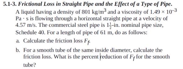 5.1-3. Frictional Loss in Straight Pipe and the Effect of a Type of Pipe.
A liquid having a density of 801 kg/m³ and a viscosity of 1.49 × 10-3
Pa s is flowing through a horizontal straight pipe at a velocity of
4.57 m/s. The commercial steel pipe is 14-in. nominal pipe size,
Schedule 40. For a length of pipe of 61 m, do as follows:
a. Calculate the friction loss Ff.
b. For a smooth tube of the same inside diameter, calculate the
friction loss. What is the percent reduction of Ff for the smooth
tube?