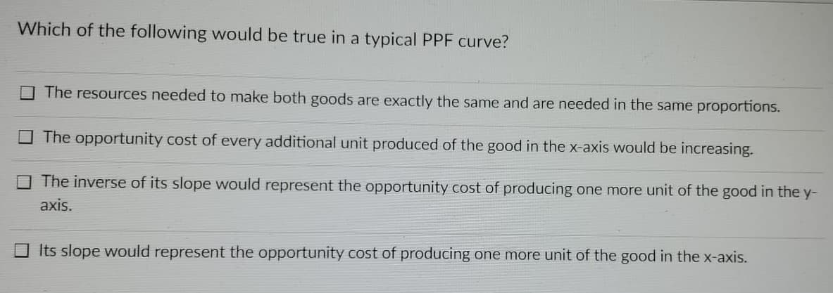 Which of the following would be true in a typical PPF curve?
The resources needed to make both goods are exactly the same and are needed in the same proportions.
The opportunity cost of every additional unit produced of the good in the x-axis would be increasing.
The inverse of its slope would represent the opportunity cost of producing one more unit of the good in the y-
axis.
Its slope would represent the opportunity cost of producing one more unit of the good in the x-axis.