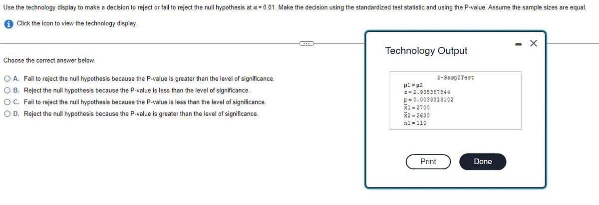 Use the technology display to make a decision to reject or fail to reject the null hypothesis at a = 0.01. Make the decision using the standardized test statistic and using the P-value. Assume the sample sizes are equal.
Click the icon to view the technology display.
X
Technology Output
Choose the correct answer below.
2-SampZTest
O A. Fail to reject the null hypothesis because the P-value is greater than the level of significance.
OB. Reject the null hypothesis because the P-value is less than the level of significance.
μ1 # H2
z = 2.935387844
p=0.0033313102
O C. Fail to reject the null hypothesis because the P-value is less than the level of significance.
O D. Reject the null hypothesis because the P-value is greater than the level of significance.
x1 = 2700
X2=2630
n1 = 110
Print
Done