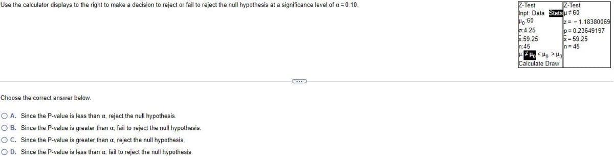 Use the calculator displays to the right to make a decision to reject or fail to reject the null hypothesis at a significance level of a = 0.10.
C
Choose the correct answer below.
O A. Since the P-value is less than a, reject the null hypothesis.
O B.
Since the P-value is greater than a, fail to reject the null hypothesis.
O C.
Since the P-value is greater than a, reject the null hypothesis.
O D. Since the P-value is less than a fail to reject the null hypothesis.
Z-Test
Z-Test
Inpt: Data Stats μ # 60
Ho:60
0:4.25
X:59.25
n:45
H:HoHo Ho
Calculate Draw
z= 1.18380069
p=0.23649197
x = 59.25
n = 45