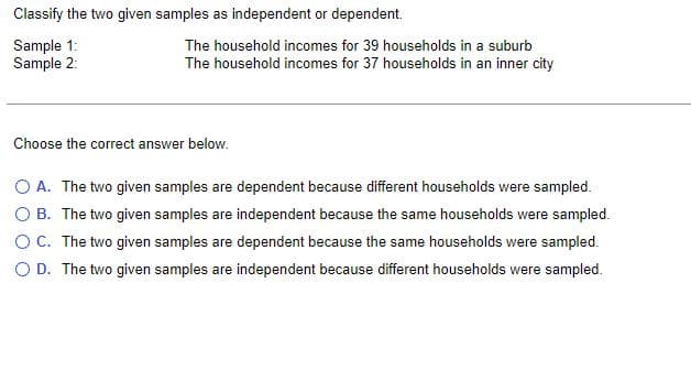 Classify the two given samples as independent or dependent.
Sample 1:
Sample 2:
The household incomes for 39 households in a suburb
The household incomes for 37 households in an inner city
Choose the correct answer below.
O A. The two given samples are dependent because different households were sampled.
O B. The two given samples are independent because the same households were sampled.
O C. The two given samples are dependent because the same households were sampled.
O D. The two given samples are independent because different households were sampled.