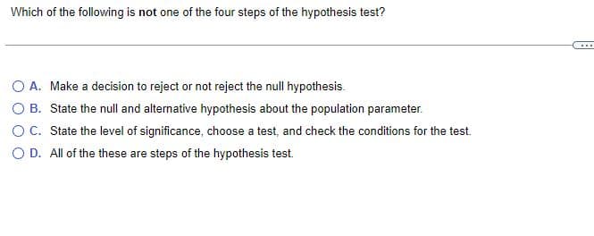Which of the following is not one of the four steps of the hypothesis test?
O A. Make a decision to reject or not reject the null hypothesis.
OB. State the null and alternative hypothesis about the population parameter.
O C.
State the level of significance, choose a test, and check the conditions for the test.
O D.
All of the these are steps of the hypothesis test.
...