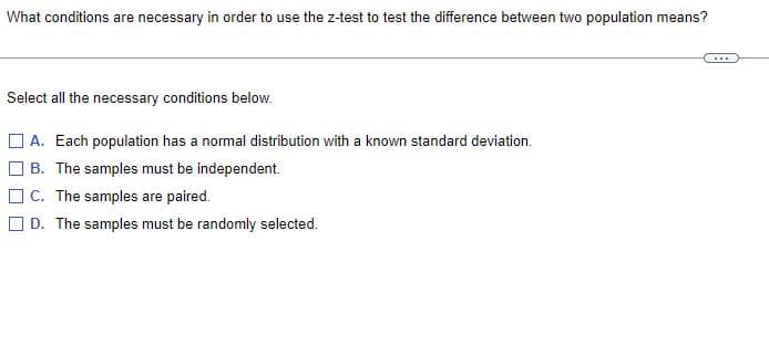 What conditions are necessary in order to use the z-test to test the difference between two population means?
...
Select all the necessary conditions below.
A. Each population has a normal distribution with a known standard deviation.
B. The samples must be independent.
C. The samples are paired.
D. The samples must be randomly selected.