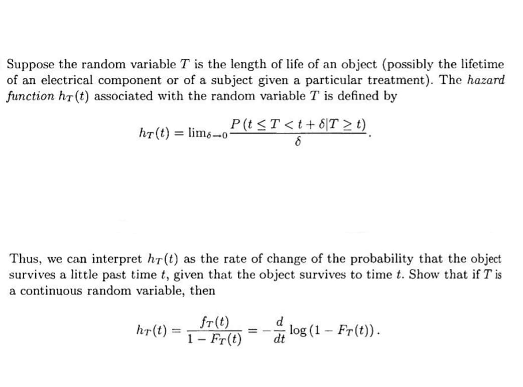 Suppose the random variable T is the length of life of an object (possibly the lifetime
of an electrical component or of a subject given a particular treatment). The hazard
function hr(t) associated with the random variable T is defined by
hr(t) = lims-o-
P(t ≤ T <t+8|T ≥ t)
8
Thus, we can interpret hr(t) as the rate of change of the probability that the object
survives a little past time t, given that the object survives to time t. Show that if T is
a continuous random variable, then
hr(t)
-
fr(t)
d
1 - Fr(t) dt
——
log (1 - Fr(t)).