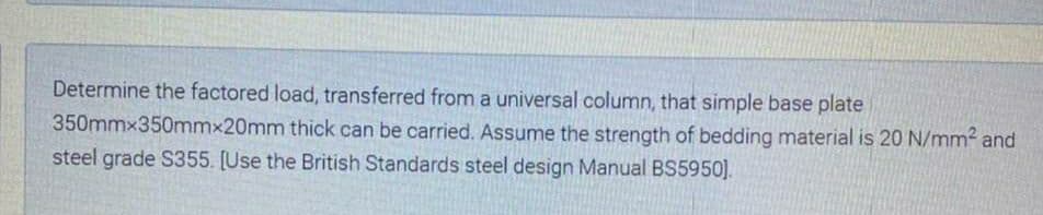 Determine the factored load, transferred from a universal column, that simple base plate
350mmx350mmx20mm thick can be carried. Assume the strength of bedding material is 20 N/mm2 and
steel grade S355. [Use the British Standards steel design Manual BS5950).
