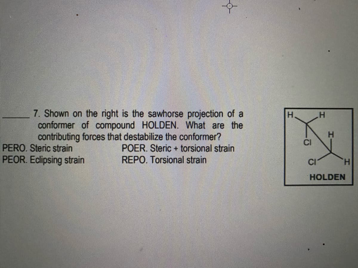 7. Shown on the right is the sawhorse projection of a
conformer of compound HOLDEN. What are the
contributing forces that destabilize the conformer?
POER. Steric + torsional strain
REPO. Torsional strain
H.
PERO. Steric strain
PEOR. Eclipsing strain
CI
H.
HOLDEN
