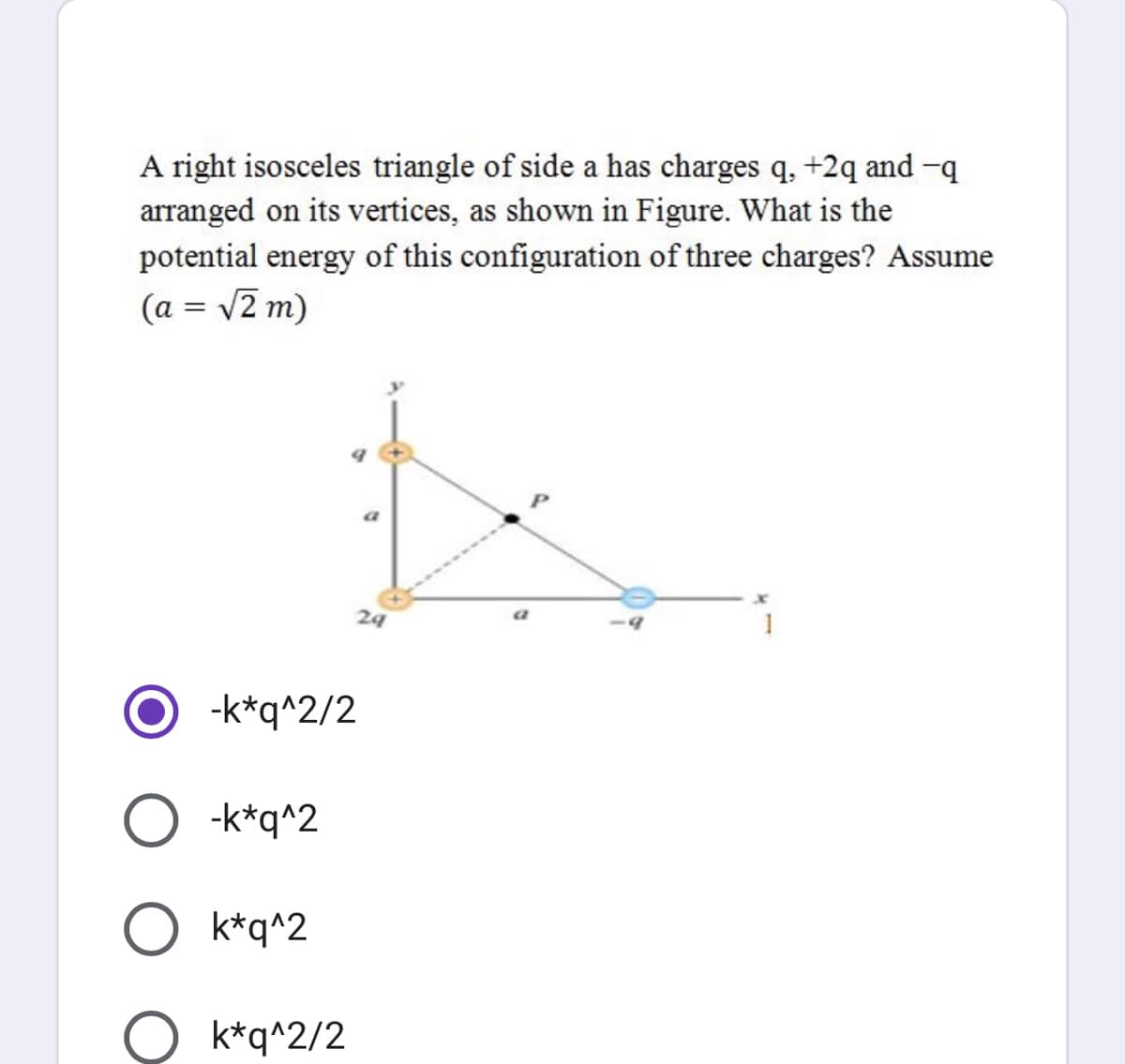 A right isosceles triangle of side a has charges q, +2q and -q
arranged on its vertices, as shown in Figure. What is the
potential energy of this configuration of three charges? Assume
(a = v2 m)
24
-k*q^2/2
-k*q^2
O k*q^2
O k*q^2/2
