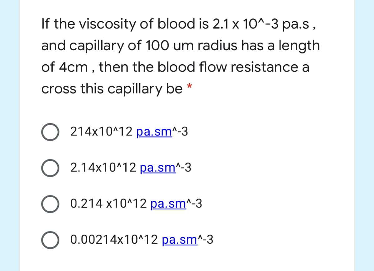 If the viscosity of blood is 2.1x 10^-3 pa.s,
and capillary of 100 um radius has a length
of 4cm , then the blood flow resistance a
cross this capillary be *
214x10^12 pa.sm^-3
2.14x10^12 pa.sm^-3
0.214 x10^12 pa.sm^-3
0.00214x10^12 pa.sm^-3
