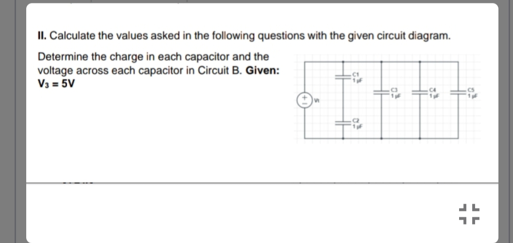 II. Calculate the values asked in the following questions with the given circuit diagram.
Determine the charge in each capacitor and the
voltage across each capacitor in Circuit B. Given:
V3 = 5V
