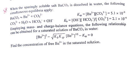 When the sparingly soluble salt BACO, is dissolved in water, the following
simultaneous equilibria apply:
BACO; Ba" + co,
co,- + H;0 HCO," + OH
Employing mass- and charge-balance equations, the following relationship
can be obtained for a saturated solution of BaCO, in water:
Kyp = [Ba*"][CO,²] = 5.1 × 10*
K, = [OH"][ HCO;"JM CO,²] = 2.1 x 10*
(Ba**j° - K,K, [Ba"]" –- K, = 0
sp
Find the concentration of free Ba" in the saturated solution.
