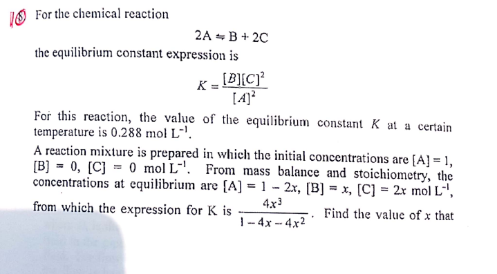 IS For the chemical reaction
2A - В + 2C
the equilibrium constant expression is
[B][C]?
[4]?
For this reaction, the value of the equilibrium constant K at a certain
K
temperature is 0.288 mol L-.
A reaction mixture is prepared in which the initial concentrations are [A] = 1,
[B] = 0, [C} = 0 mol L-'. From mass balance and stoichiometry, the
concentrations at equilibrium are {A] = 1 - 2x, [B] = x, [C] = 2x mol L¯',
%3D
%3D
4x3
from which the expression for K is
Find the value of x that
|- 4x -- 4x2
